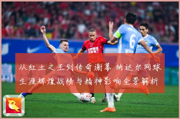 从红土之王到传奇谢幕 纳达尔网球生涯辉煌战绩与精神影响全景解析