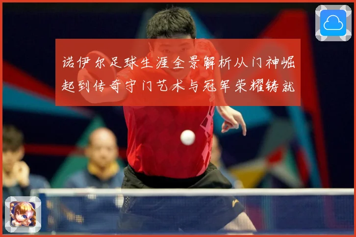 诺伊尔足球生涯全景解析从门神崛起到传奇守门艺术与冠军荣耀铸就之路