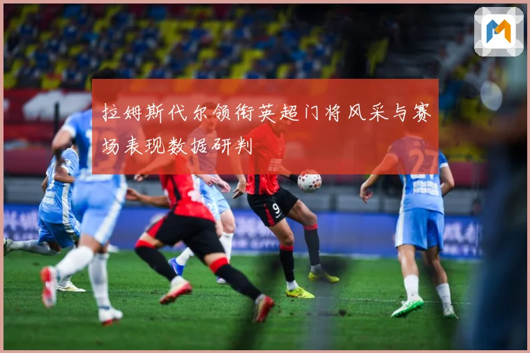拉姆斯代尔领衔英超门将风采与赛场表现数据研判