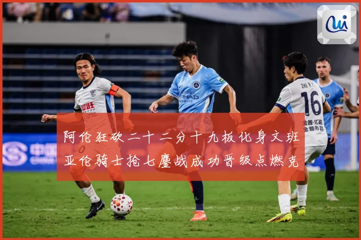 阿伦狂砍二十二分十九板化身文班亚伦骑士抢七鏖战成功晋级点燃克赛场复盘