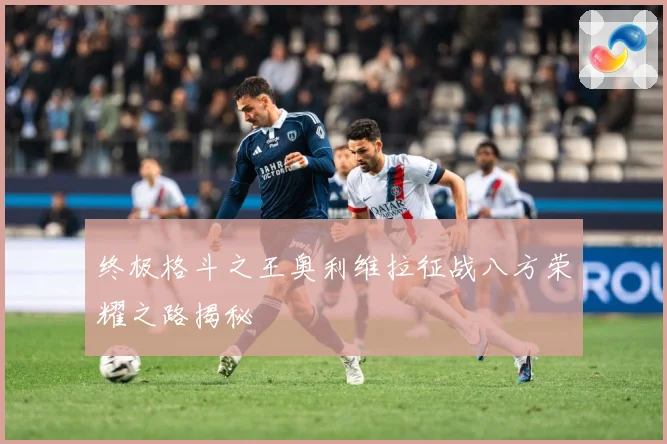 终极格斗之王奥利维拉征战八方荣耀之路揭秘
