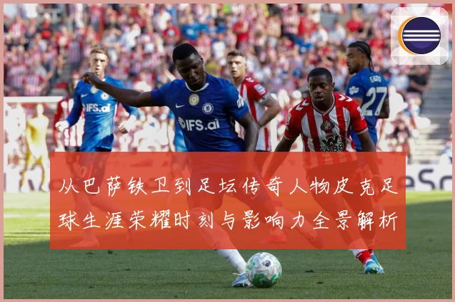 从巴萨铁卫到足坛传奇人物皮克足球生涯荣耀时刻与影响力全景解析