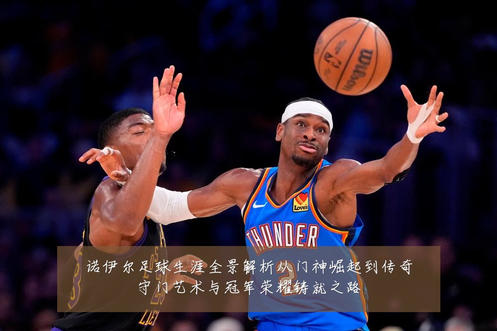 诺伊尔足球生涯全景解析从门神崛起到传奇守门艺术与冠军荣耀铸就之路