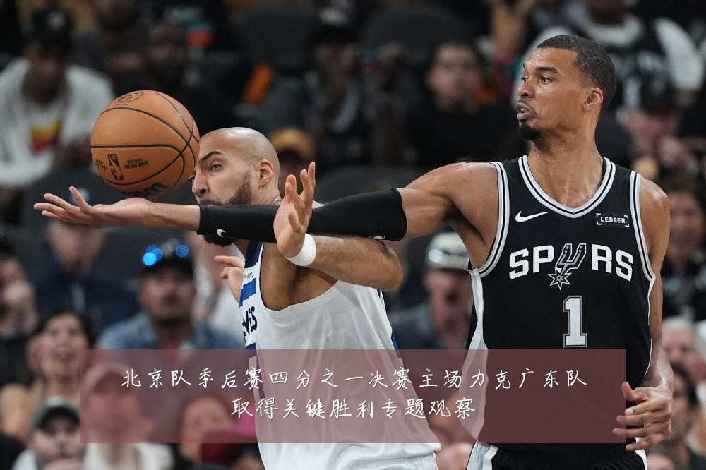 北京队季后赛四分之一决赛主场力克广东队取得关键胜利专题观察